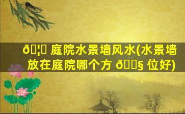 🦅 庭院水景墙风水(水景墙放在庭院哪个方 🐧 位好)